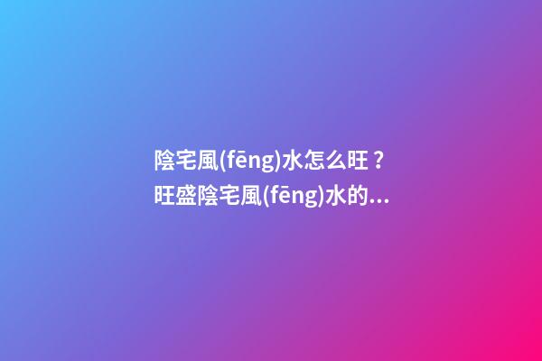 陰宅風(fēng)水怎么旺？旺盛陰宅風(fēng)水的方法介紹